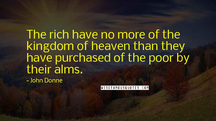 John Donne Quotes: The rich have no more of the kingdom of heaven than they have purchased of the poor by their alms.