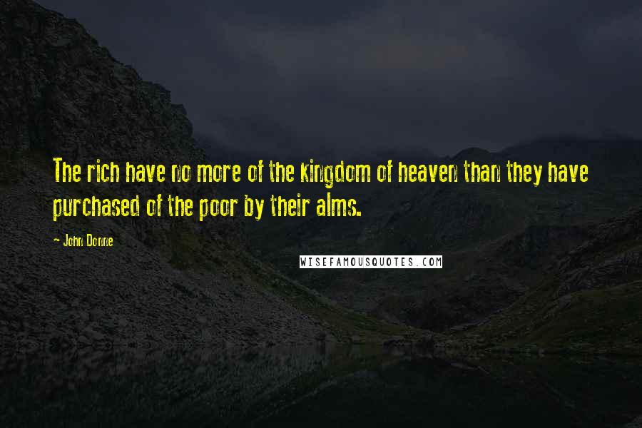 John Donne Quotes: The rich have no more of the kingdom of heaven than they have purchased of the poor by their alms.