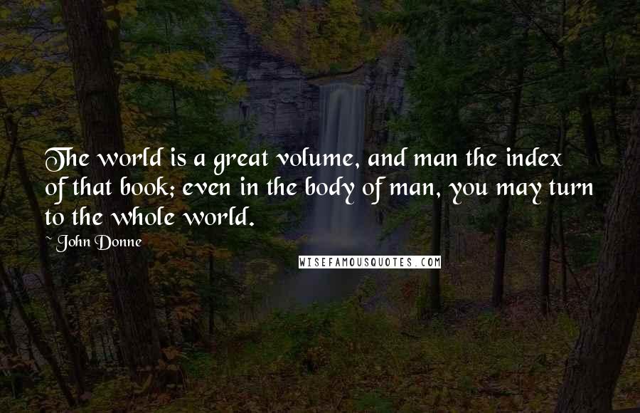 John Donne Quotes: The world is a great volume, and man the index of that book; even in the body of man, you may turn to the whole world.