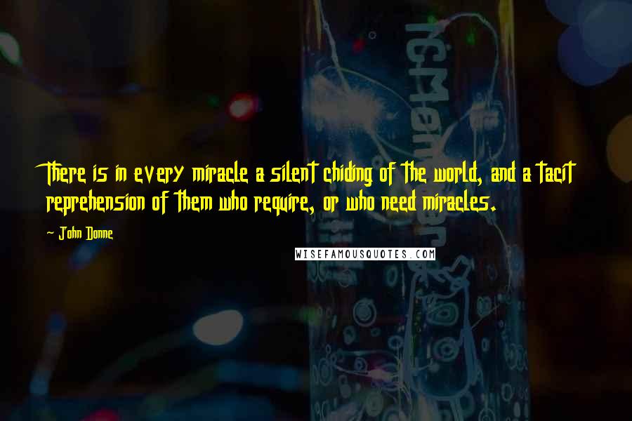 John Donne Quotes: There is in every miracle a silent chiding of the world, and a tacit reprehension of them who require, or who need miracles.