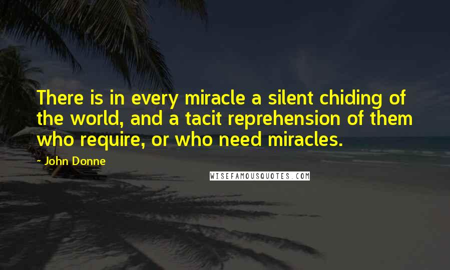 John Donne Quotes: There is in every miracle a silent chiding of the world, and a tacit reprehension of them who require, or who need miracles.