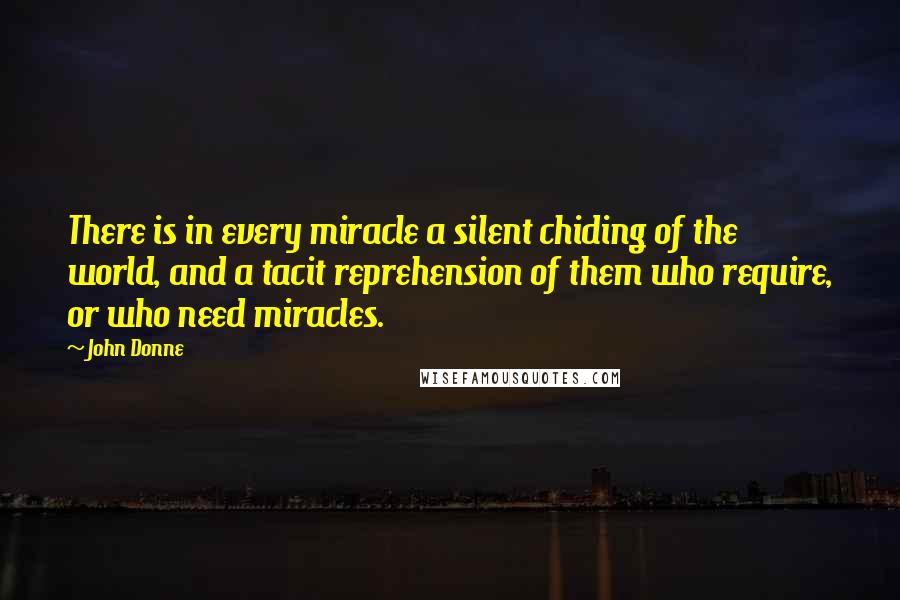 John Donne Quotes: There is in every miracle a silent chiding of the world, and a tacit reprehension of them who require, or who need miracles.