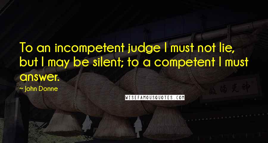 John Donne Quotes: To an incompetent judge I must not lie, but I may be silent; to a competent I must answer.