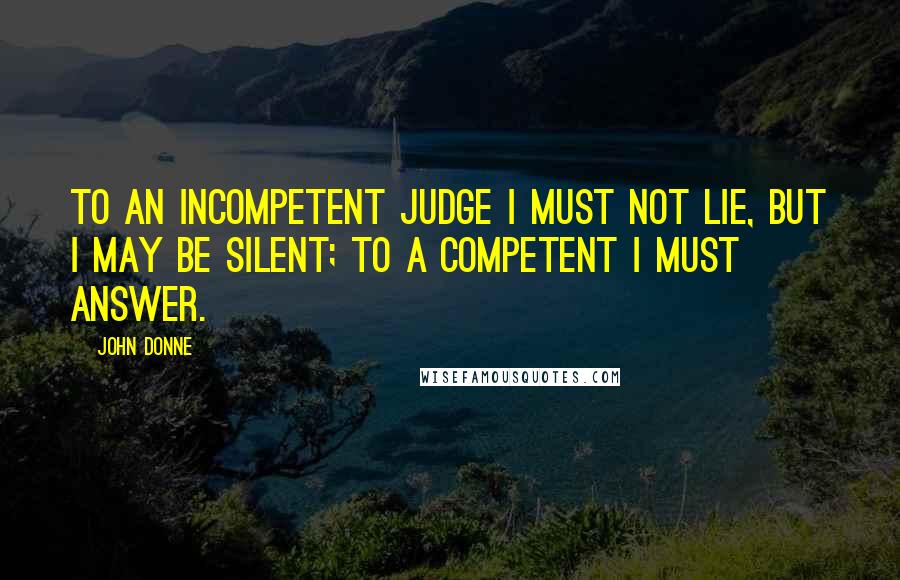 John Donne Quotes: To an incompetent judge I must not lie, but I may be silent; to a competent I must answer.