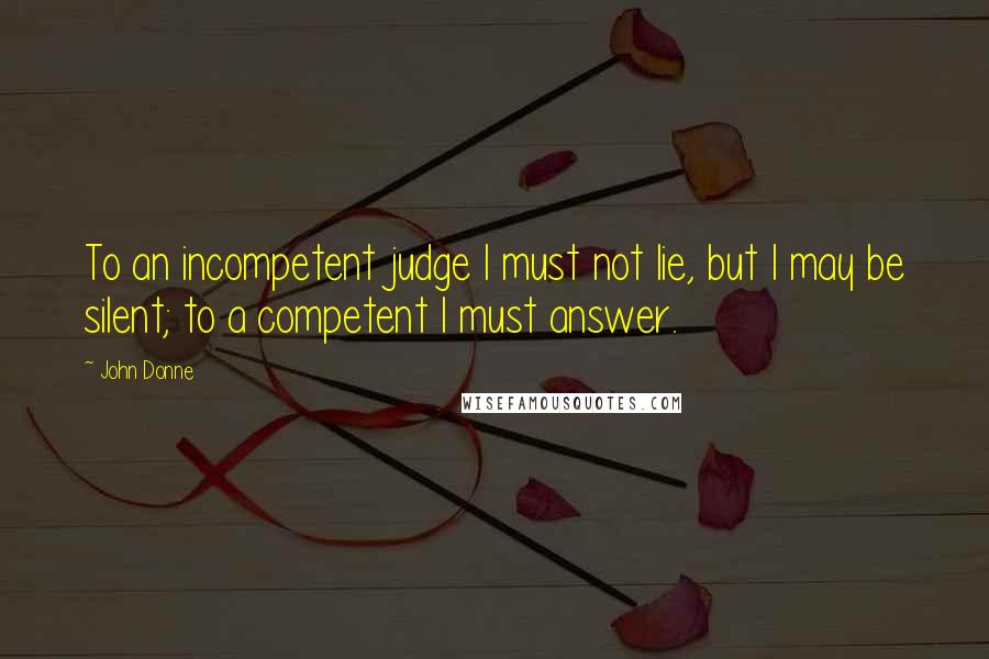 John Donne Quotes: To an incompetent judge I must not lie, but I may be silent; to a competent I must answer.