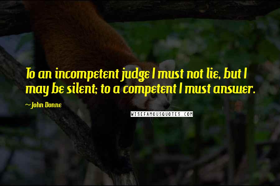 John Donne Quotes: To an incompetent judge I must not lie, but I may be silent; to a competent I must answer.