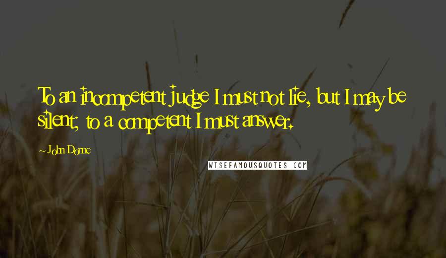 John Donne Quotes: To an incompetent judge I must not lie, but I may be silent; to a competent I must answer.