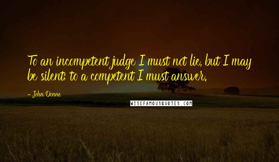 John Donne Quotes: To an incompetent judge I must not lie, but I may be silent; to a competent I must answer.