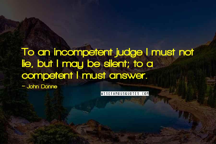 John Donne Quotes: To an incompetent judge I must not lie, but I may be silent; to a competent I must answer.