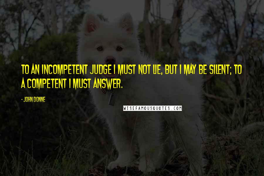 John Donne Quotes: To an incompetent judge I must not lie, but I may be silent; to a competent I must answer.