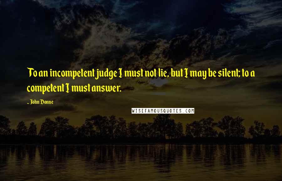 John Donne Quotes: To an incompetent judge I must not lie, but I may be silent; to a competent I must answer.