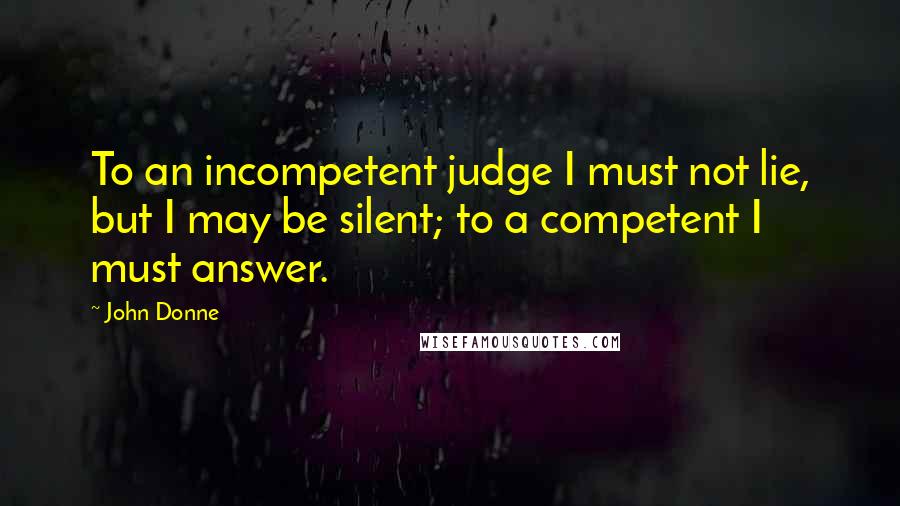 John Donne Quotes: To an incompetent judge I must not lie, but I may be silent; to a competent I must answer.