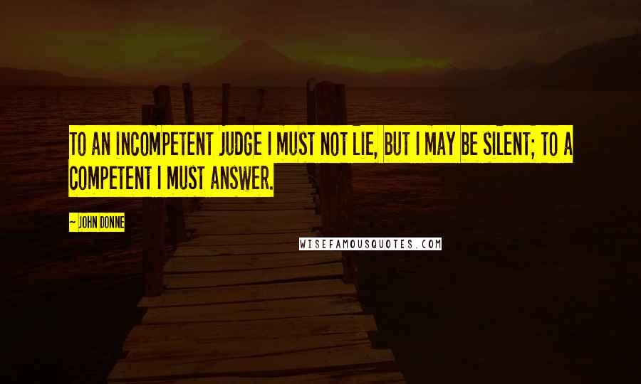 John Donne Quotes: To an incompetent judge I must not lie, but I may be silent; to a competent I must answer.