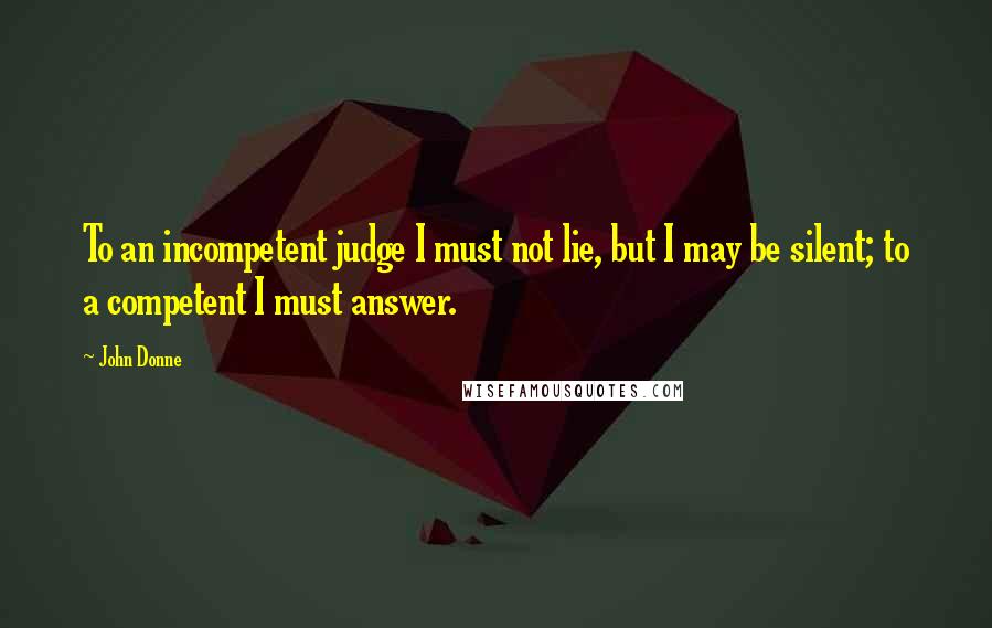 John Donne Quotes: To an incompetent judge I must not lie, but I may be silent; to a competent I must answer.