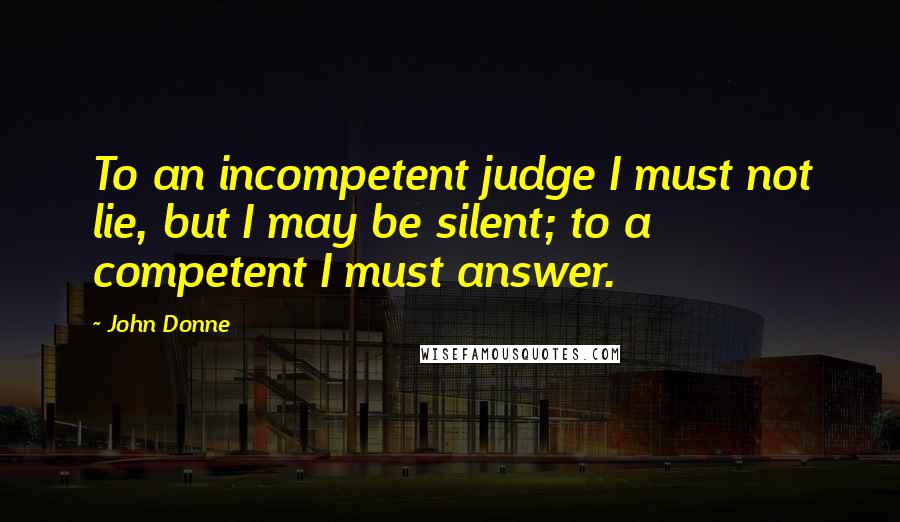 John Donne Quotes: To an incompetent judge I must not lie, but I may be silent; to a competent I must answer.