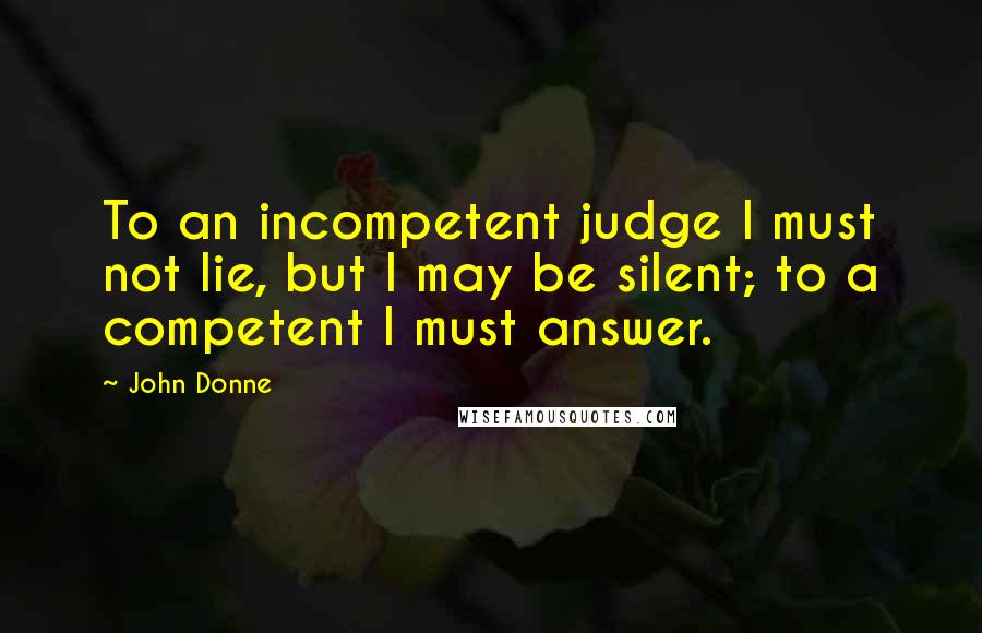 John Donne Quotes: To an incompetent judge I must not lie, but I may be silent; to a competent I must answer.