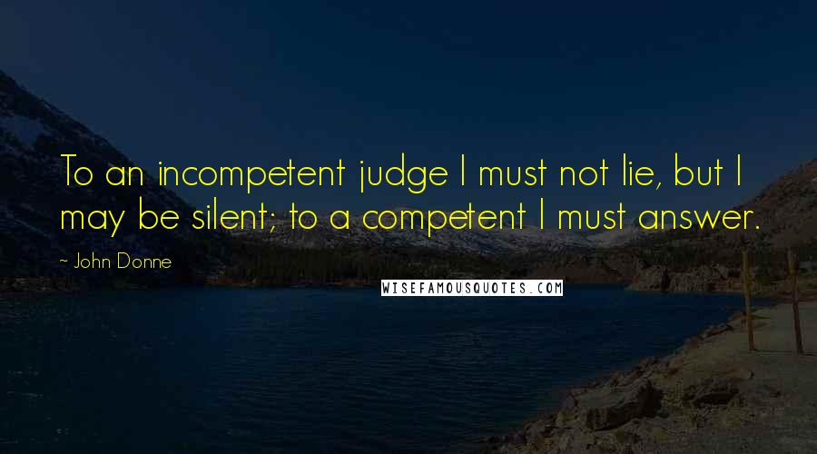 John Donne Quotes: To an incompetent judge I must not lie, but I may be silent; to a competent I must answer.