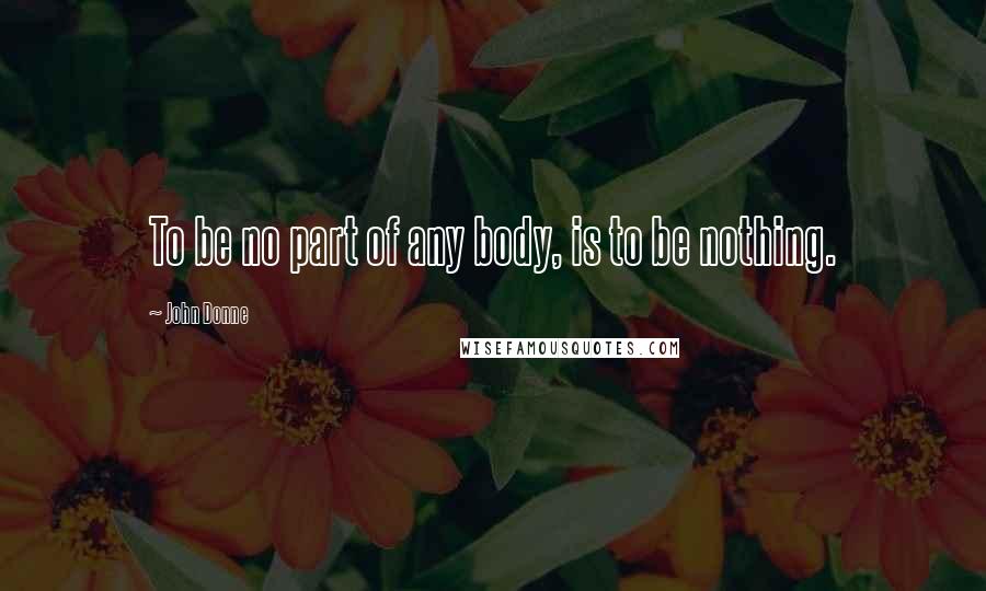 John Donne Quotes: To be no part of any body, is to be nothing.