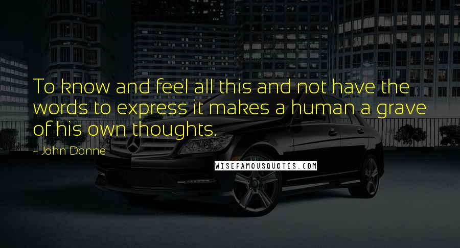 John Donne Quotes: To know and feel all this and not have the words to express it makes a human a grave of his own thoughts.