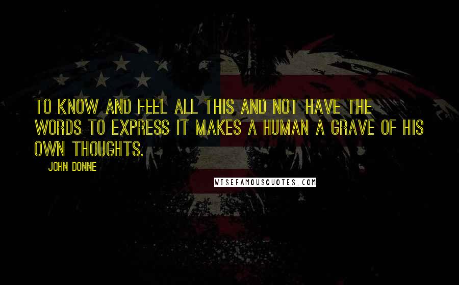 John Donne Quotes: To know and feel all this and not have the words to express it makes a human a grave of his own thoughts.