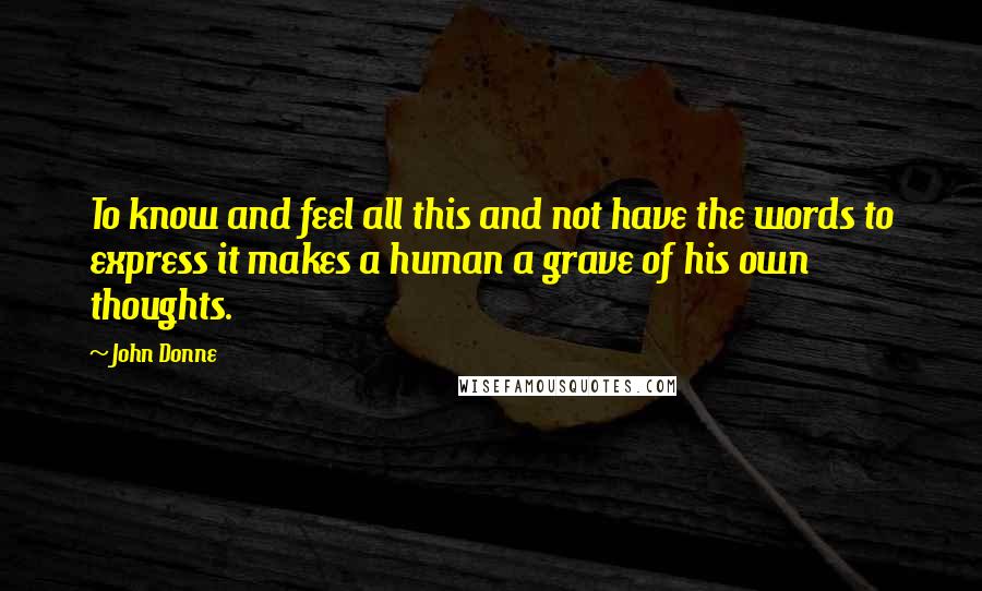 John Donne Quotes: To know and feel all this and not have the words to express it makes a human a grave of his own thoughts.