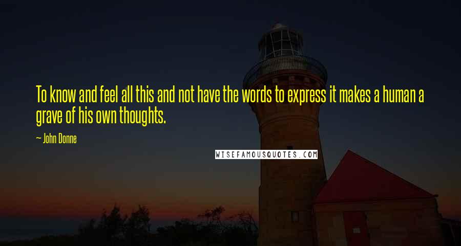 John Donne Quotes: To know and feel all this and not have the words to express it makes a human a grave of his own thoughts.