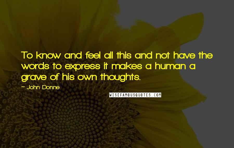 John Donne Quotes: To know and feel all this and not have the words to express it makes a human a grave of his own thoughts.