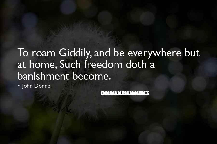 John Donne Quotes: To roam Giddily, and be everywhere but at home, Such freedom doth a banishment become.