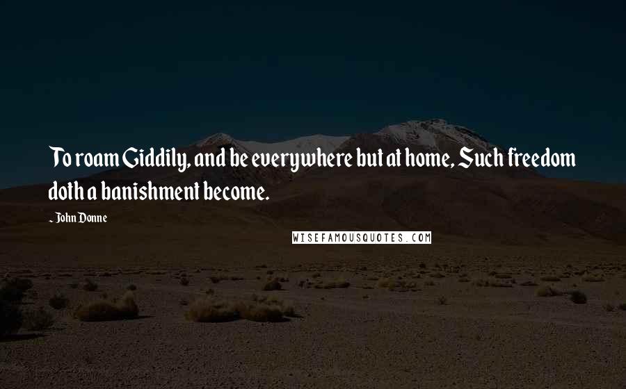 John Donne Quotes: To roam Giddily, and be everywhere but at home, Such freedom doth a banishment become.