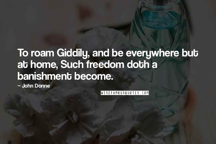 John Donne Quotes: To roam Giddily, and be everywhere but at home, Such freedom doth a banishment become.