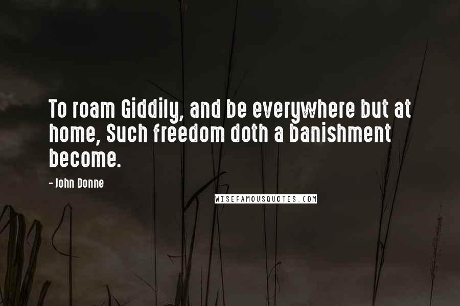 John Donne Quotes: To roam Giddily, and be everywhere but at home, Such freedom doth a banishment become.