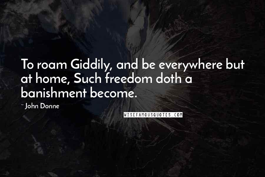 John Donne Quotes: To roam Giddily, and be everywhere but at home, Such freedom doth a banishment become.
