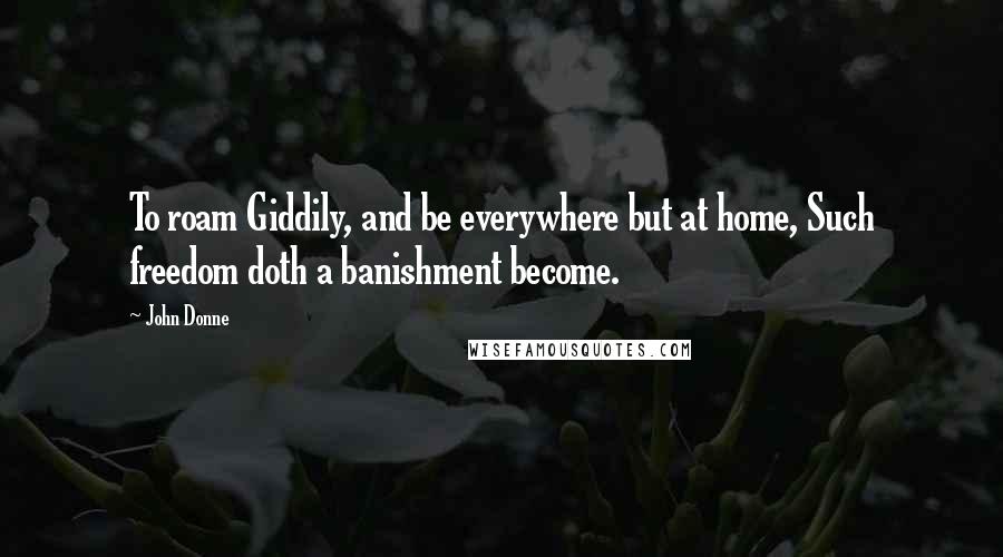 John Donne Quotes: To roam Giddily, and be everywhere but at home, Such freedom doth a banishment become.