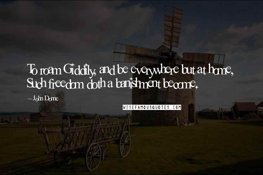 John Donne Quotes: To roam Giddily, and be everywhere but at home, Such freedom doth a banishment become.