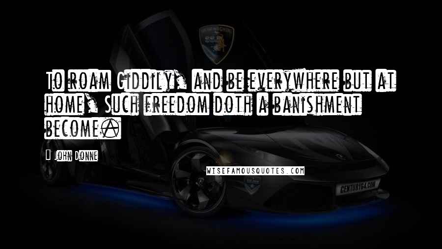 John Donne Quotes: To roam Giddily, and be everywhere but at home, Such freedom doth a banishment become.