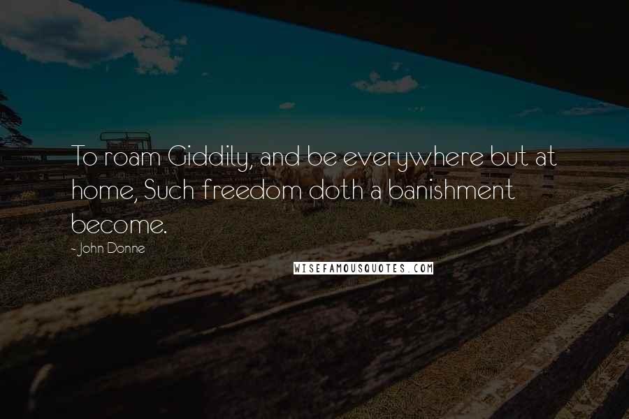 John Donne Quotes: To roam Giddily, and be everywhere but at home, Such freedom doth a banishment become.