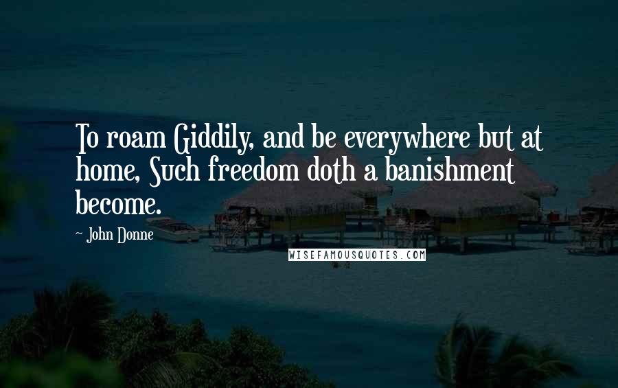 John Donne Quotes: To roam Giddily, and be everywhere but at home, Such freedom doth a banishment become.