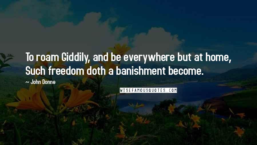 John Donne Quotes: To roam Giddily, and be everywhere but at home, Such freedom doth a banishment become.