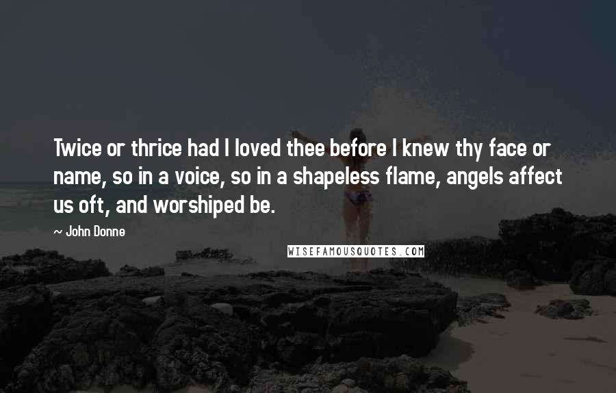 John Donne Quotes: Twice or thrice had I loved thee before I knew thy face or name, so in a voice, so in a shapeless flame, angels affect us oft, and worshiped be.