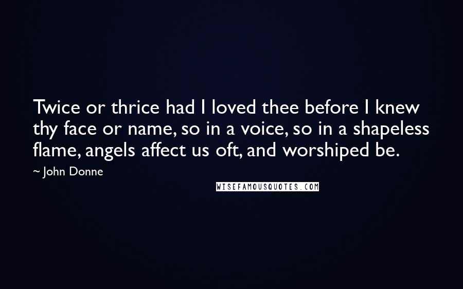 John Donne Quotes: Twice or thrice had I loved thee before I knew thy face or name, so in a voice, so in a shapeless flame, angels affect us oft, and worshiped be.