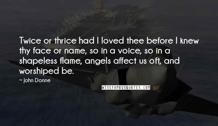 John Donne Quotes: Twice or thrice had I loved thee before I knew thy face or name, so in a voice, so in a shapeless flame, angels affect us oft, and worshiped be.