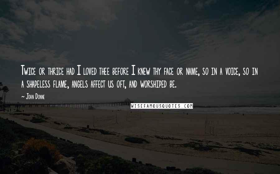 John Donne Quotes: Twice or thrice had I loved thee before I knew thy face or name, so in a voice, so in a shapeless flame, angels affect us oft, and worshiped be.