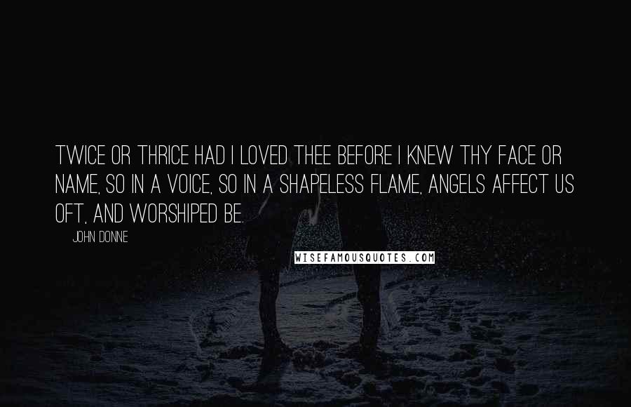 John Donne Quotes: Twice or thrice had I loved thee before I knew thy face or name, so in a voice, so in a shapeless flame, angels affect us oft, and worshiped be.