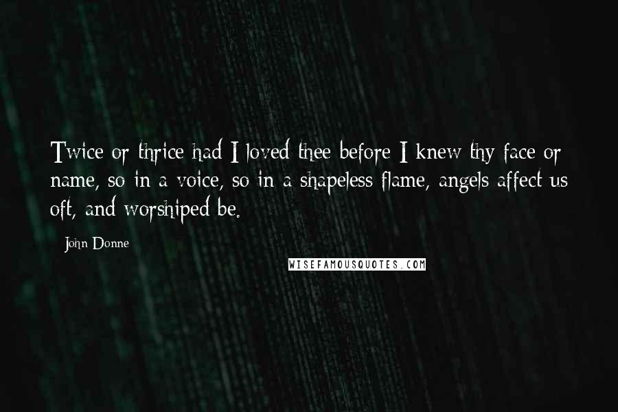 John Donne Quotes: Twice or thrice had I loved thee before I knew thy face or name, so in a voice, so in a shapeless flame, angels affect us oft, and worshiped be.