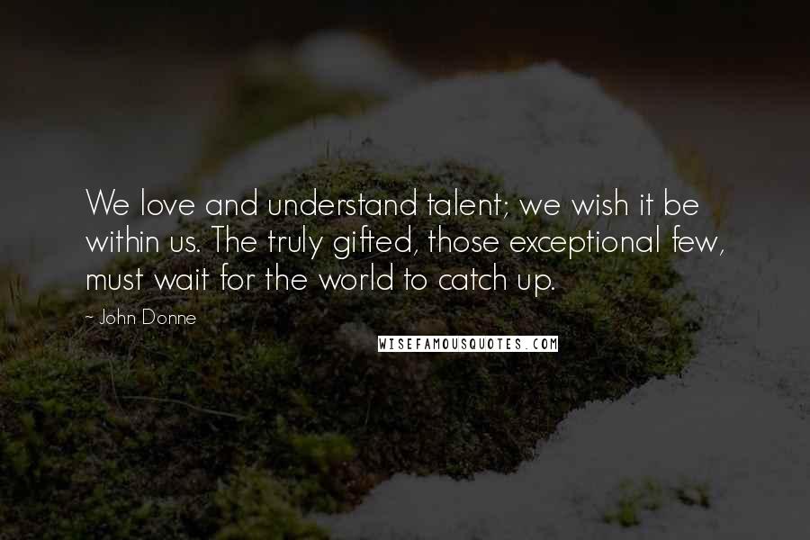 John Donne Quotes: We love and understand talent; we wish it be within us. The truly gifted, those exceptional few, must wait for the world to catch up.