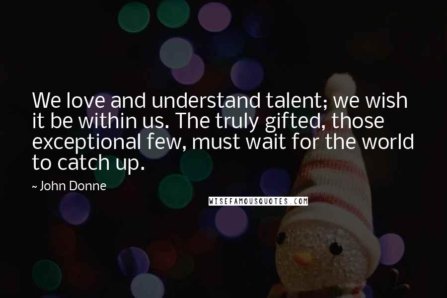 John Donne Quotes: We love and understand talent; we wish it be within us. The truly gifted, those exceptional few, must wait for the world to catch up.