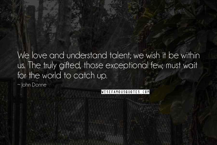 John Donne Quotes: We love and understand talent; we wish it be within us. The truly gifted, those exceptional few, must wait for the world to catch up.