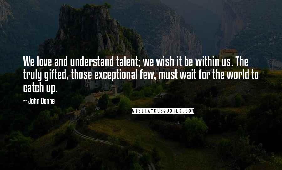 John Donne Quotes: We love and understand talent; we wish it be within us. The truly gifted, those exceptional few, must wait for the world to catch up.