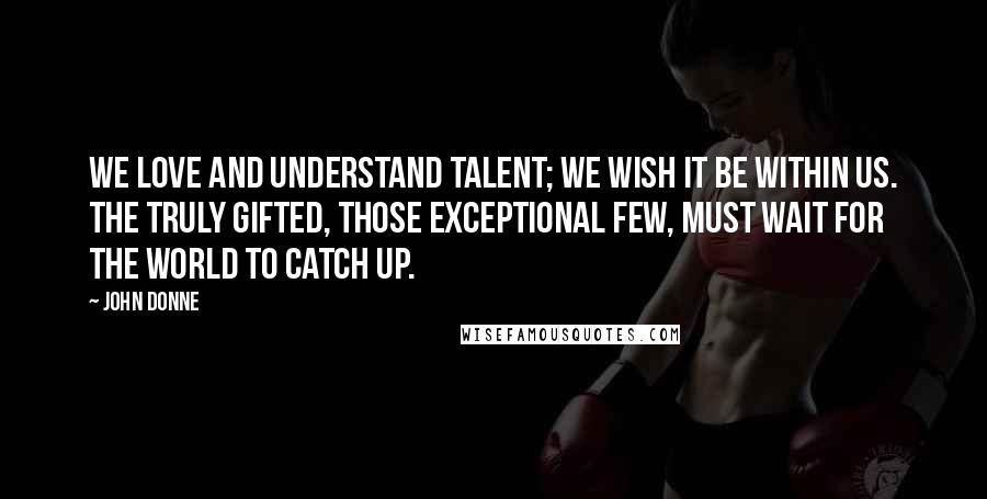 John Donne Quotes: We love and understand talent; we wish it be within us. The truly gifted, those exceptional few, must wait for the world to catch up.