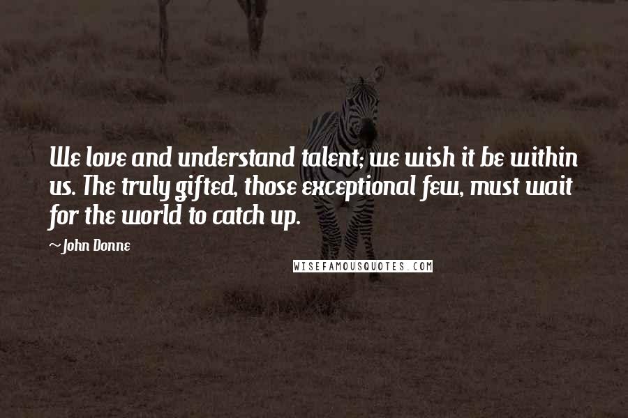 John Donne Quotes: We love and understand talent; we wish it be within us. The truly gifted, those exceptional few, must wait for the world to catch up.